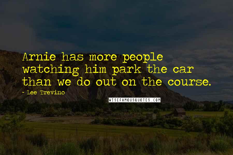 Lee Trevino Quotes: Arnie has more people watching him park the car than we do out on the course.