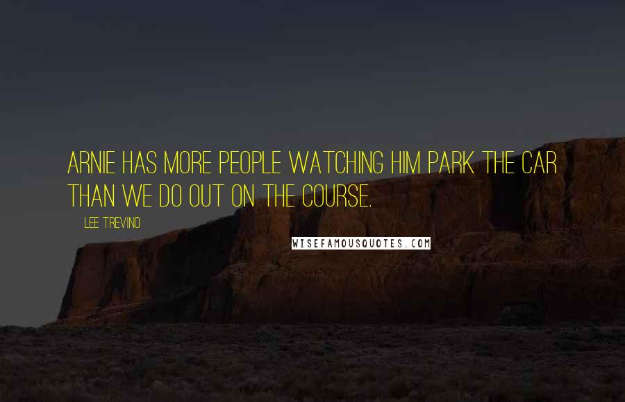 Lee Trevino Quotes: Arnie has more people watching him park the car than we do out on the course.