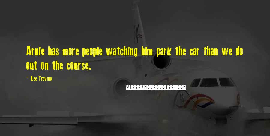 Lee Trevino Quotes: Arnie has more people watching him park the car than we do out on the course.