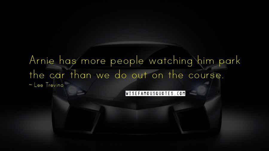 Lee Trevino Quotes: Arnie has more people watching him park the car than we do out on the course.