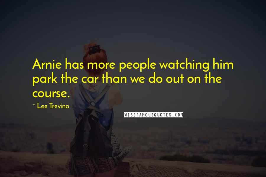 Lee Trevino Quotes: Arnie has more people watching him park the car than we do out on the course.