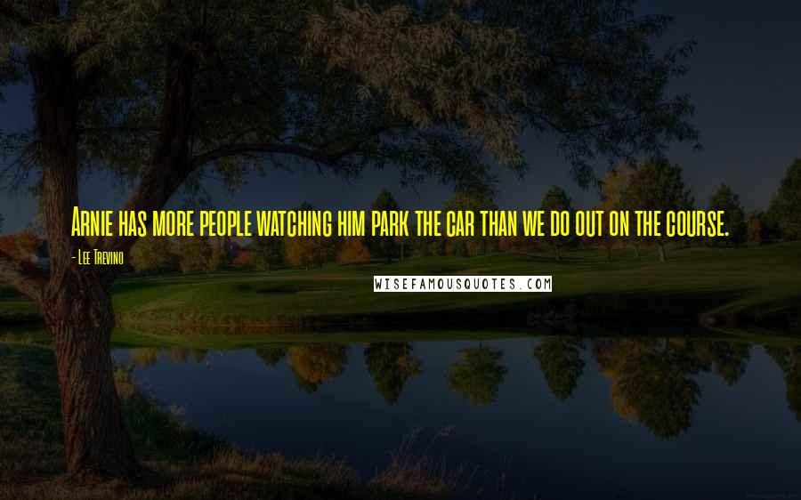 Lee Trevino Quotes: Arnie has more people watching him park the car than we do out on the course.