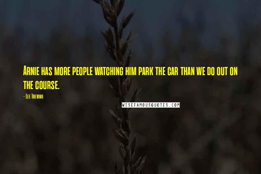 Lee Trevino Quotes: Arnie has more people watching him park the car than we do out on the course.