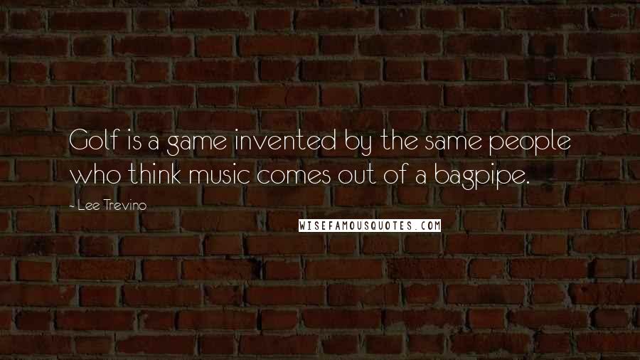 Lee Trevino Quotes: Golf is a game invented by the same people who think music comes out of a bagpipe.