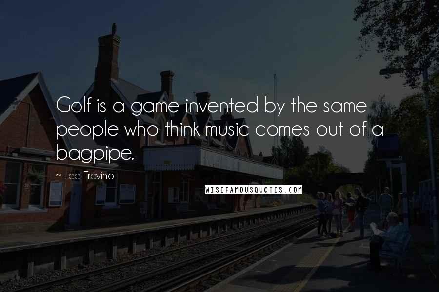 Lee Trevino Quotes: Golf is a game invented by the same people who think music comes out of a bagpipe.