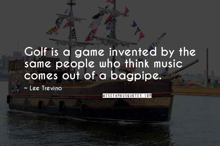 Lee Trevino Quotes: Golf is a game invented by the same people who think music comes out of a bagpipe.