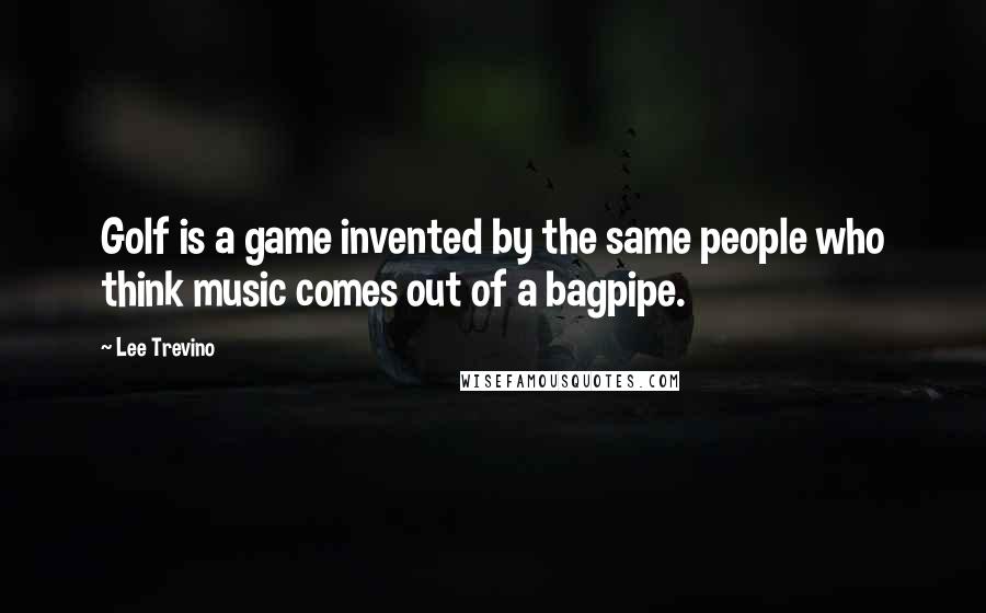 Lee Trevino Quotes: Golf is a game invented by the same people who think music comes out of a bagpipe.