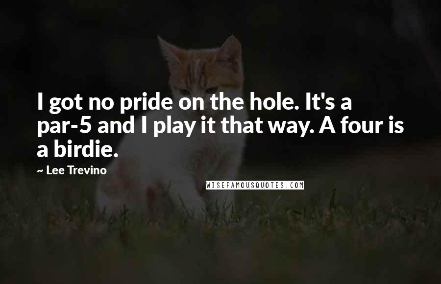 Lee Trevino Quotes: I got no pride on the hole. It's a par-5 and I play it that way. A four is a birdie.