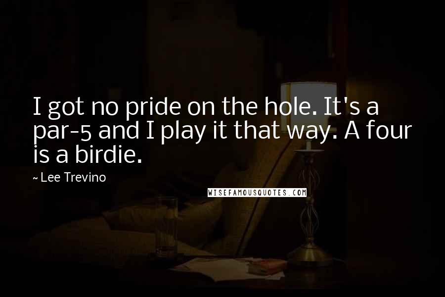 Lee Trevino Quotes: I got no pride on the hole. It's a par-5 and I play it that way. A four is a birdie.