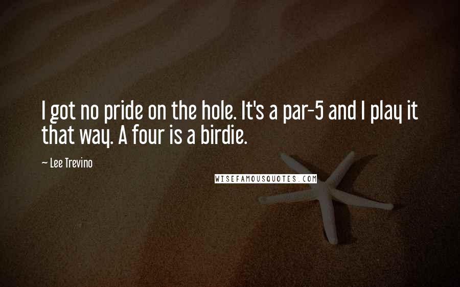 Lee Trevino Quotes: I got no pride on the hole. It's a par-5 and I play it that way. A four is a birdie.