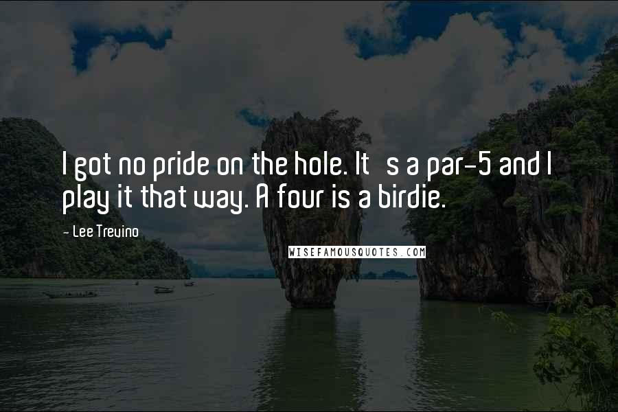 Lee Trevino Quotes: I got no pride on the hole. It's a par-5 and I play it that way. A four is a birdie.