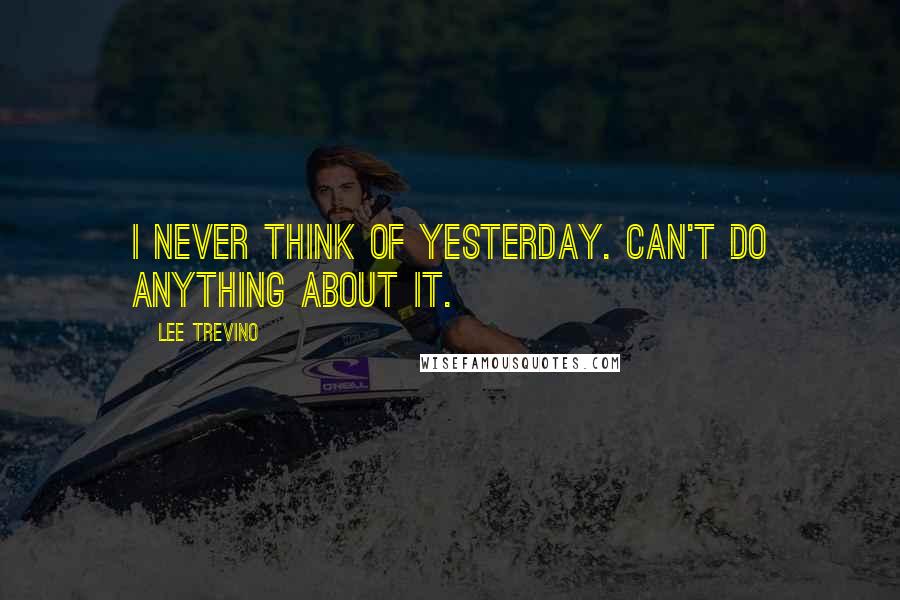 Lee Trevino Quotes: I never think of yesterday. Can't do anything about it.