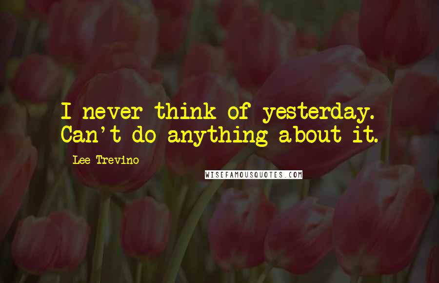 Lee Trevino Quotes: I never think of yesterday. Can't do anything about it.