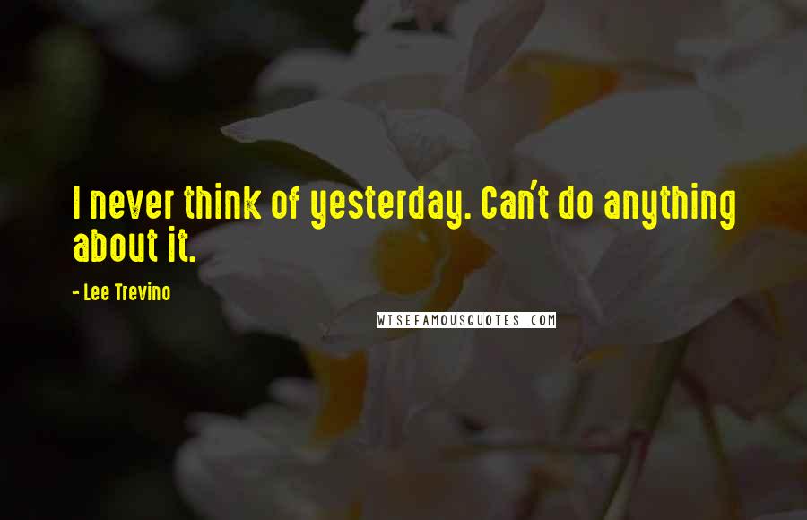 Lee Trevino Quotes: I never think of yesterday. Can't do anything about it.