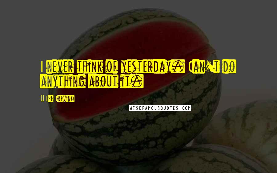 Lee Trevino Quotes: I never think of yesterday. Can't do anything about it.