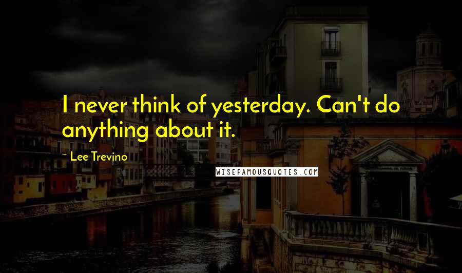 Lee Trevino Quotes: I never think of yesterday. Can't do anything about it.