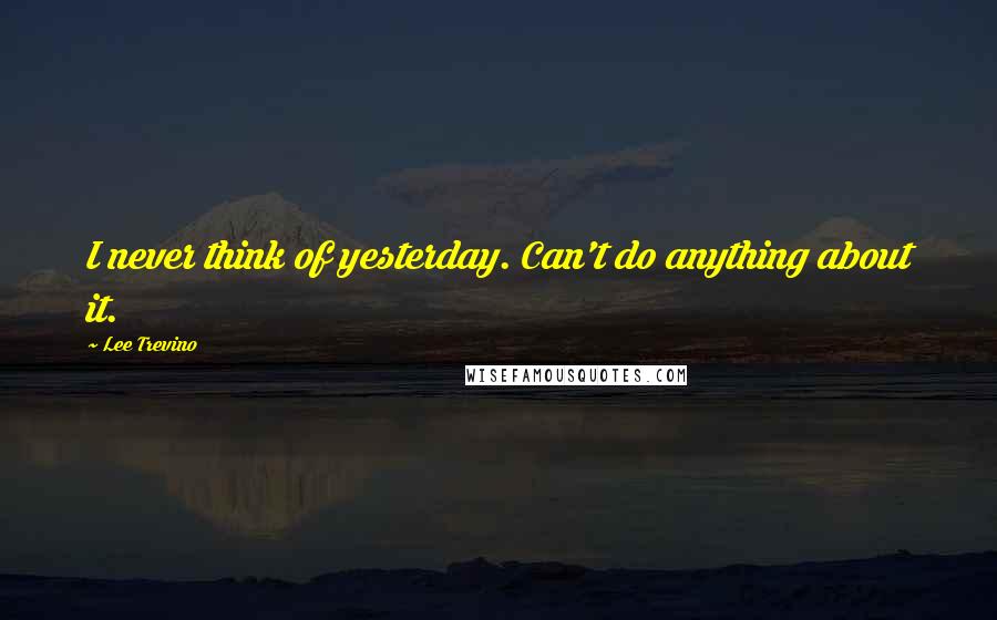 Lee Trevino Quotes: I never think of yesterday. Can't do anything about it.