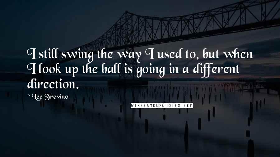 Lee Trevino Quotes: I still swing the way I used to, but when I look up the ball is going in a different direction.