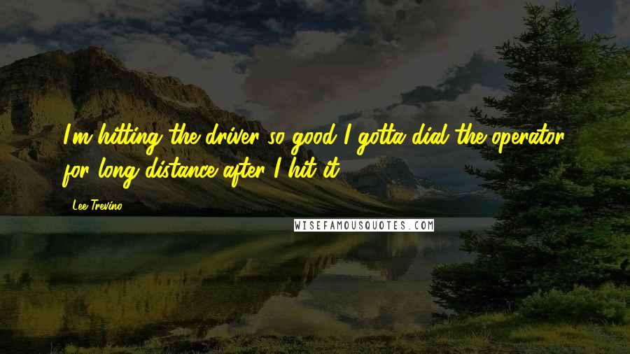 Lee Trevino Quotes: I'm hitting the driver so good I gotta dial the operator for long distance after I hit it.