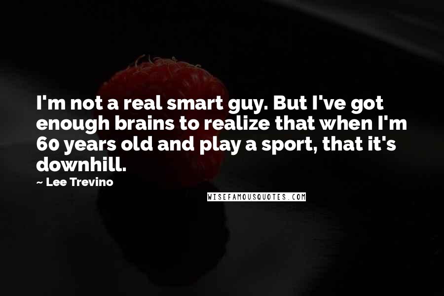 Lee Trevino Quotes: I'm not a real smart guy. But I've got enough brains to realize that when I'm 60 years old and play a sport, that it's downhill.