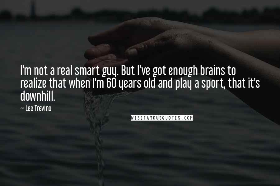 Lee Trevino Quotes: I'm not a real smart guy. But I've got enough brains to realize that when I'm 60 years old and play a sport, that it's downhill.