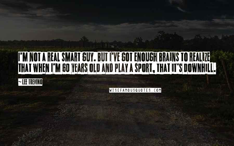 Lee Trevino Quotes: I'm not a real smart guy. But I've got enough brains to realize that when I'm 60 years old and play a sport, that it's downhill.