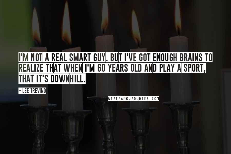 Lee Trevino Quotes: I'm not a real smart guy. But I've got enough brains to realize that when I'm 60 years old and play a sport, that it's downhill.