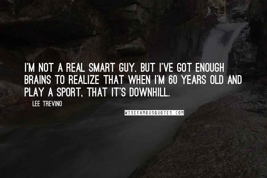 Lee Trevino Quotes: I'm not a real smart guy. But I've got enough brains to realize that when I'm 60 years old and play a sport, that it's downhill.