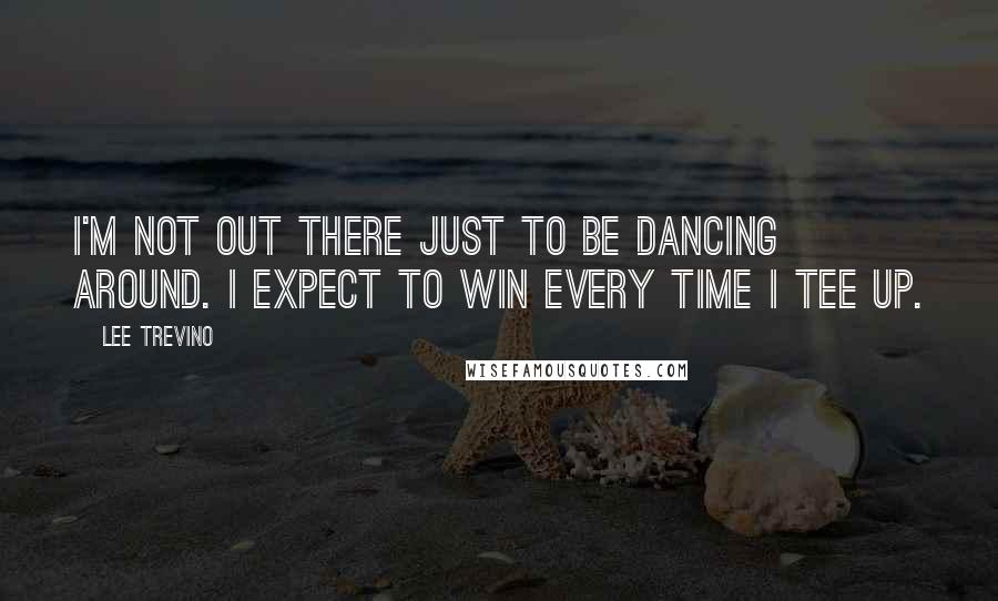 Lee Trevino Quotes: I'm not out there just to be dancing around. I expect to win every time I tee up.