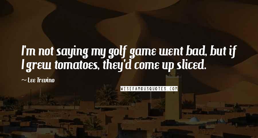 Lee Trevino Quotes: I'm not saying my golf game went bad, but if I grew tomatoes, they'd come up sliced.