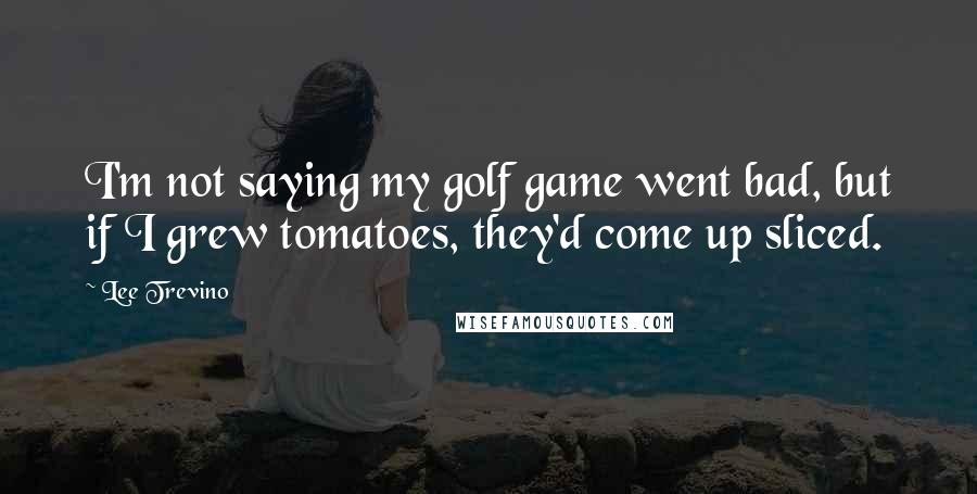 Lee Trevino Quotes: I'm not saying my golf game went bad, but if I grew tomatoes, they'd come up sliced.