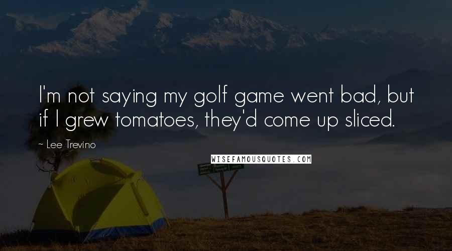 Lee Trevino Quotes: I'm not saying my golf game went bad, but if I grew tomatoes, they'd come up sliced.