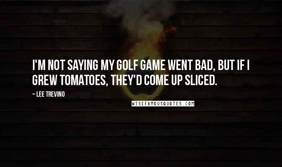 Lee Trevino Quotes: I'm not saying my golf game went bad, but if I grew tomatoes, they'd come up sliced.