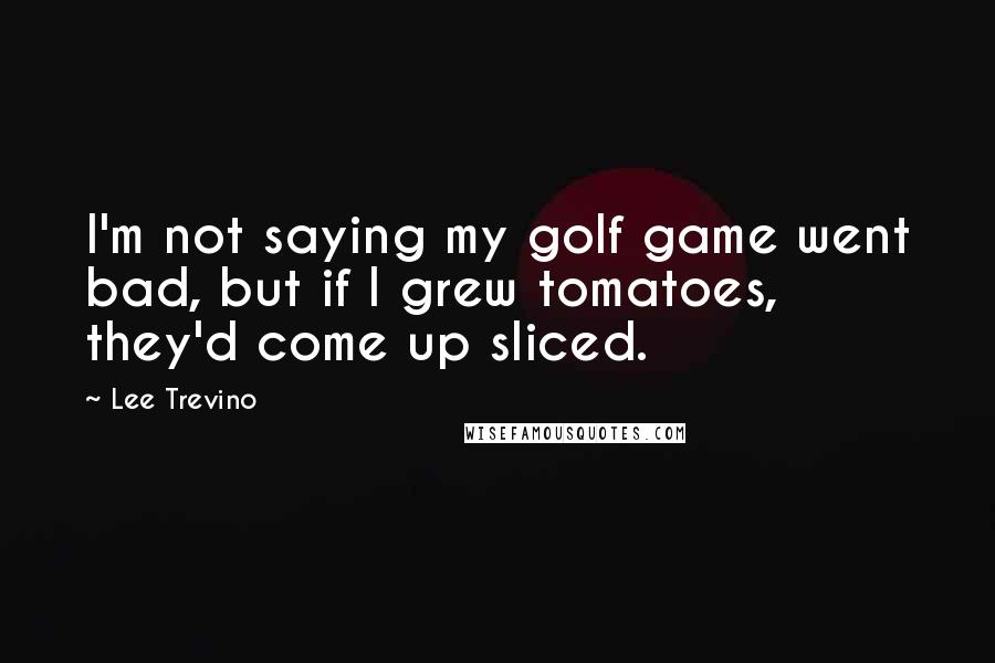 Lee Trevino Quotes: I'm not saying my golf game went bad, but if I grew tomatoes, they'd come up sliced.