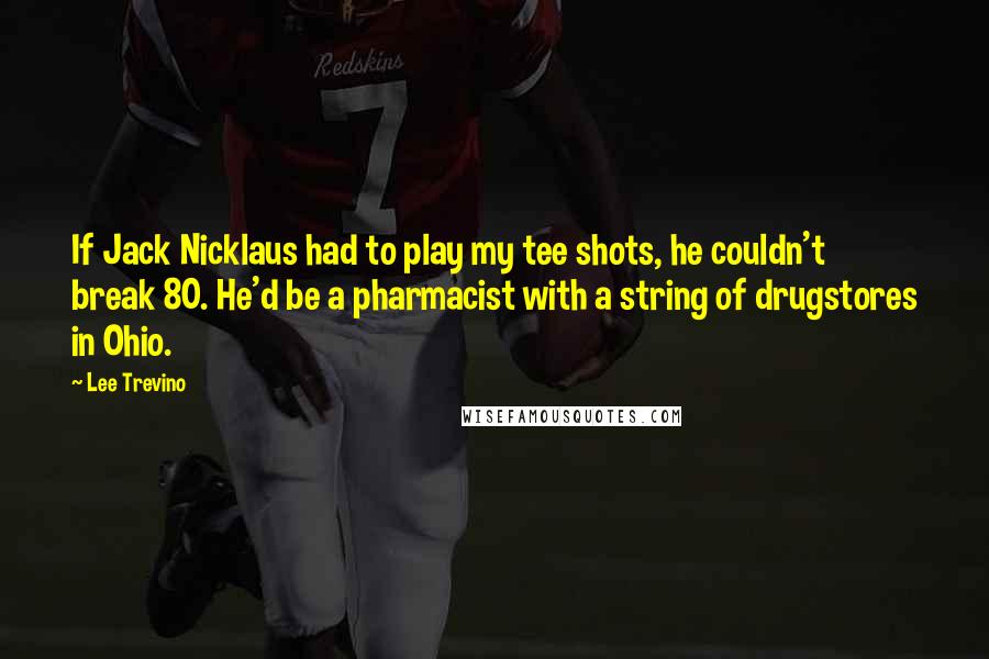 Lee Trevino Quotes: If Jack Nicklaus had to play my tee shots, he couldn't break 80. He'd be a pharmacist with a string of drugstores in Ohio.