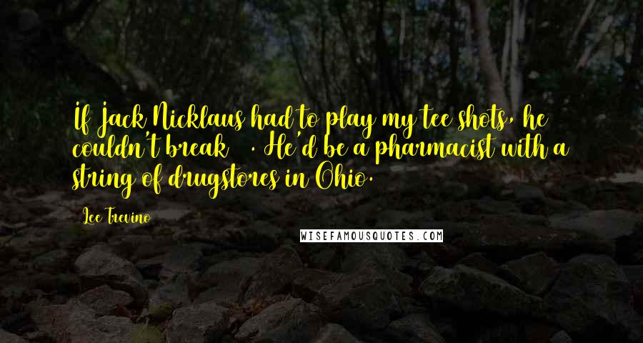 Lee Trevino Quotes: If Jack Nicklaus had to play my tee shots, he couldn't break 80. He'd be a pharmacist with a string of drugstores in Ohio.