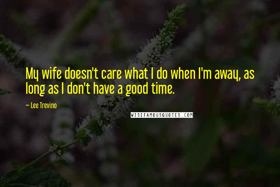 Lee Trevino Quotes: My wife doesn't care what I do when I'm away, as long as I don't have a good time.