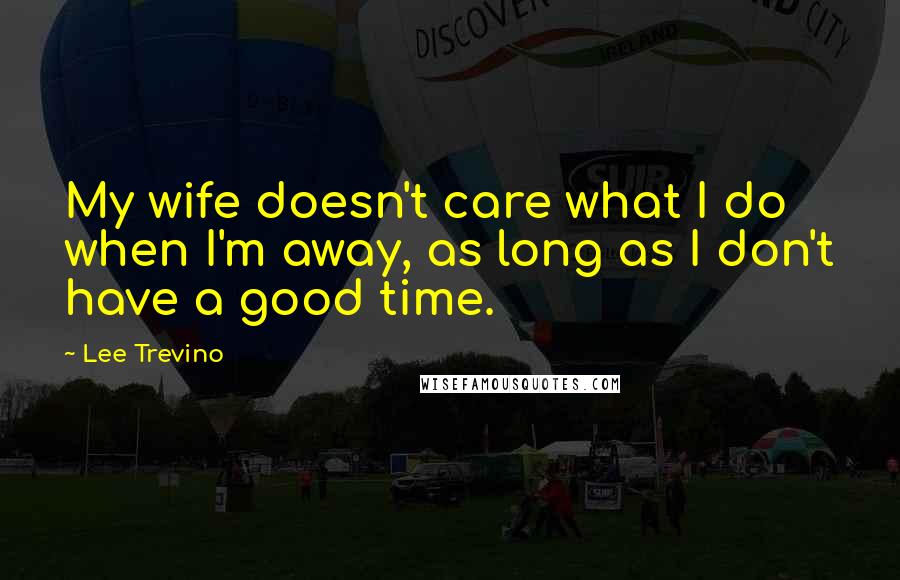 Lee Trevino Quotes: My wife doesn't care what I do when I'm away, as long as I don't have a good time.