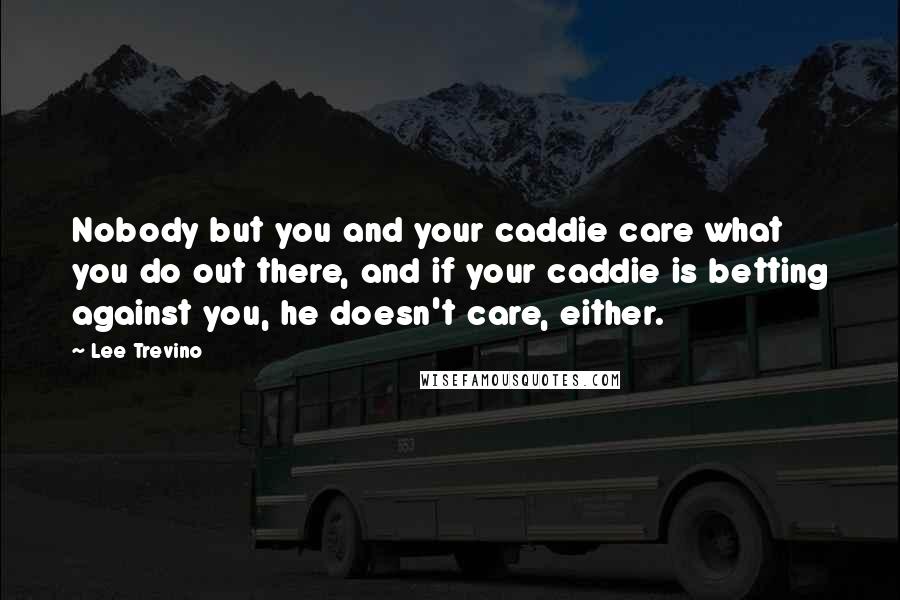 Lee Trevino Quotes: Nobody but you and your caddie care what you do out there, and if your caddie is betting against you, he doesn't care, either.