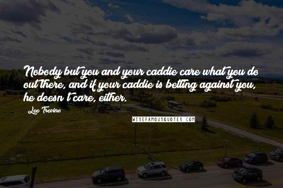 Lee Trevino Quotes: Nobody but you and your caddie care what you do out there, and if your caddie is betting against you, he doesn't care, either.