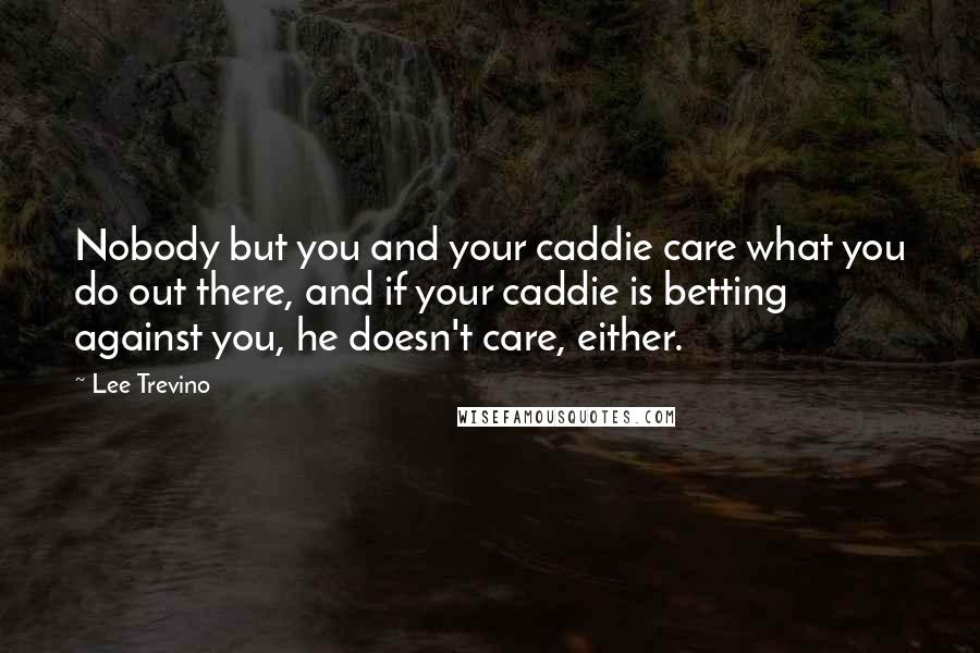 Lee Trevino Quotes: Nobody but you and your caddie care what you do out there, and if your caddie is betting against you, he doesn't care, either.