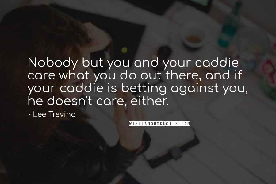 Lee Trevino Quotes: Nobody but you and your caddie care what you do out there, and if your caddie is betting against you, he doesn't care, either.