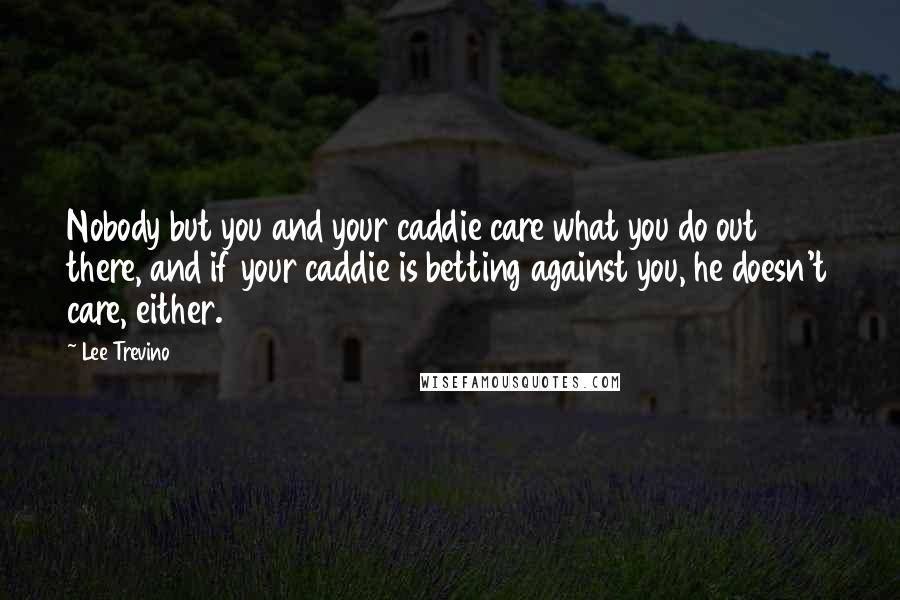 Lee Trevino Quotes: Nobody but you and your caddie care what you do out there, and if your caddie is betting against you, he doesn't care, either.