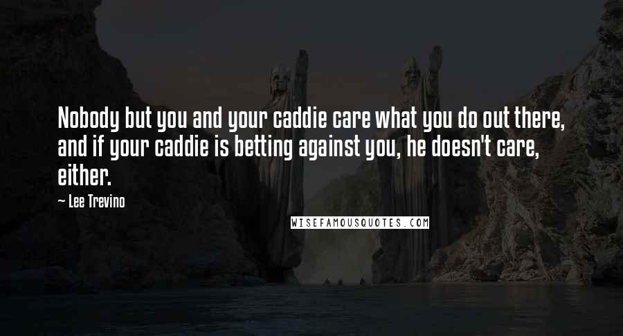 Lee Trevino Quotes: Nobody but you and your caddie care what you do out there, and if your caddie is betting against you, he doesn't care, either.