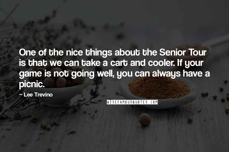 Lee Trevino Quotes: One of the nice things about the Senior Tour is that we can take a cart and cooler. If your game is not going well, you can always have a picnic.