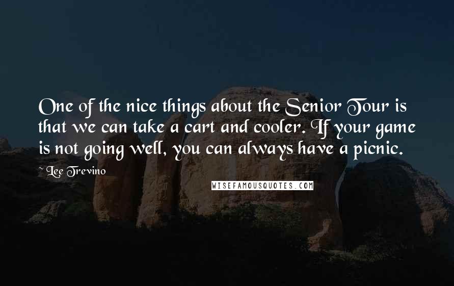Lee Trevino Quotes: One of the nice things about the Senior Tour is that we can take a cart and cooler. If your game is not going well, you can always have a picnic.