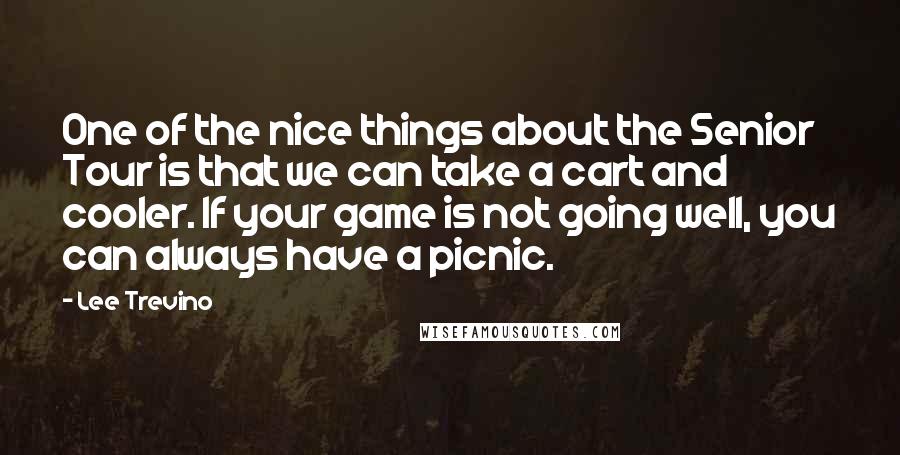 Lee Trevino Quotes: One of the nice things about the Senior Tour is that we can take a cart and cooler. If your game is not going well, you can always have a picnic.