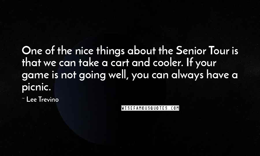 Lee Trevino Quotes: One of the nice things about the Senior Tour is that we can take a cart and cooler. If your game is not going well, you can always have a picnic.