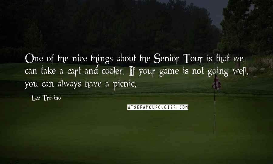 Lee Trevino Quotes: One of the nice things about the Senior Tour is that we can take a cart and cooler. If your game is not going well, you can always have a picnic.