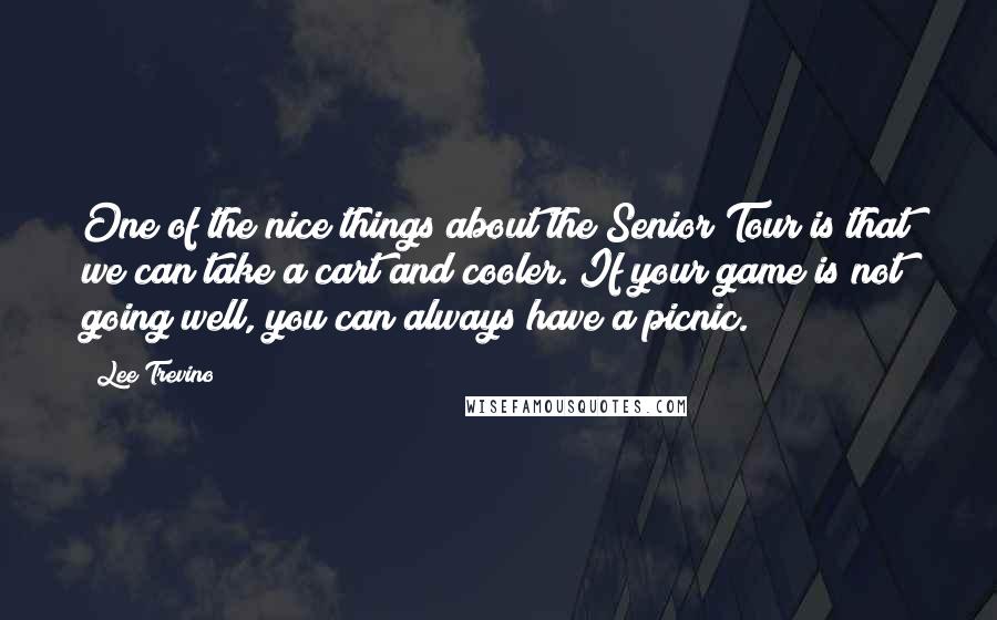Lee Trevino Quotes: One of the nice things about the Senior Tour is that we can take a cart and cooler. If your game is not going well, you can always have a picnic.